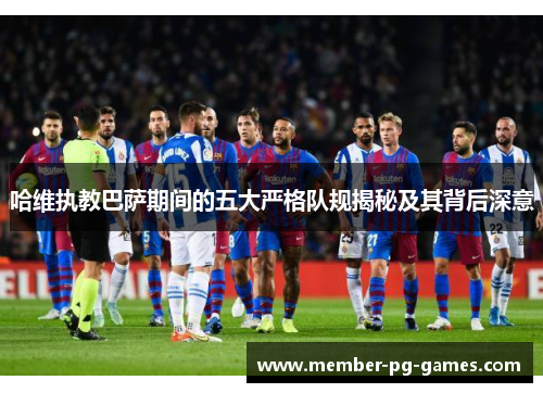 哈维执教巴萨期间的五大严格队规揭秘及其背后深意