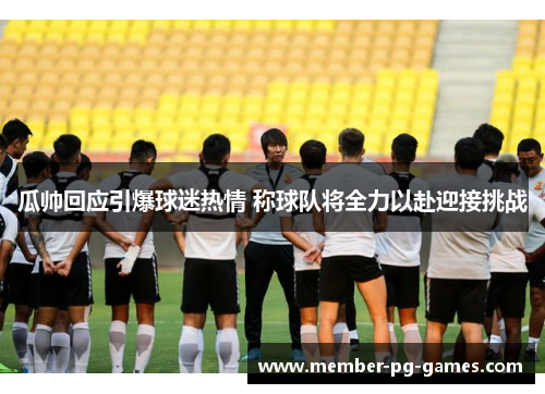 瓜帅回应引爆球迷热情 称球队将全力以赴迎接挑战