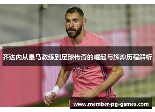 齐达内从皇马教练到足球传奇的崛起与辉煌历程解析