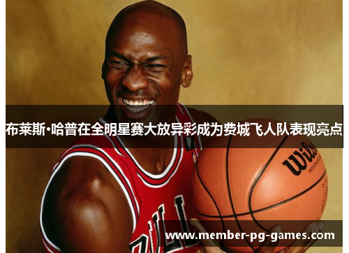 布莱斯·哈普在全明星赛大放异彩成为费城飞人队表现亮点