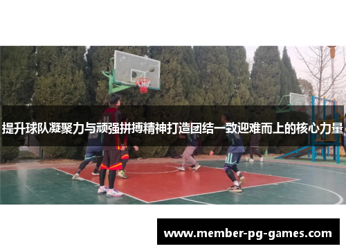 提升球队凝聚力与顽强拼搏精神打造团结一致迎难而上的核心力量