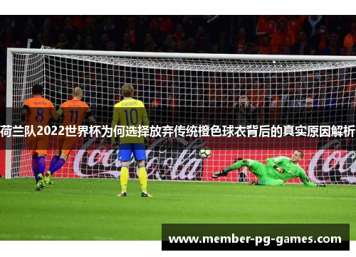 荷兰队2022世界杯为何选择放弃传统橙色球衣背后的真实原因解析