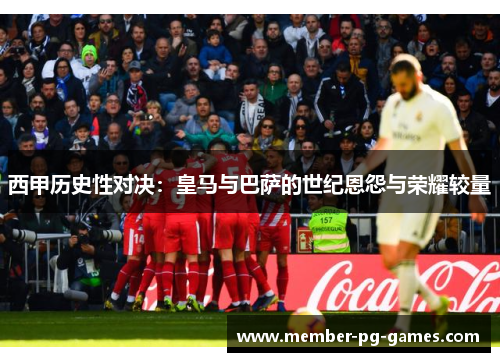 西甲历史性对决：皇马与巴萨的世纪恩怨与荣耀较量