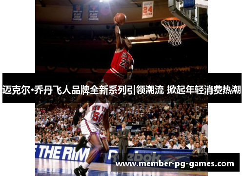 迈克尔·乔丹飞人品牌全新系列引领潮流 掀起年轻消费热潮 迈克尔·乔丹飞人品牌全新系列引领潮流 掀起年轻消费热潮