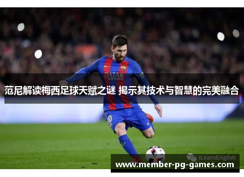 范尼解读梅西足球天赋之谜 揭示其技术与智慧的完美融合