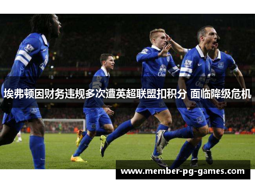 埃弗顿因财务违规多次遭英超联盟扣积分 面临降级危机 埃弗顿因财务违规多次遭英超联盟扣积分 面临降级危机